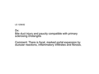 LS 1206/82  Dx: Bile duct injury and paucity compatible with primary sclerosing cholangitis Comment: There is focal, marked portal expansion by ductular reactions, inflammatory infiltrates and fibrosis.  