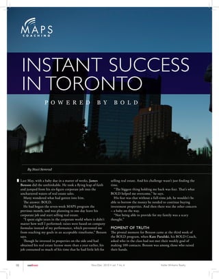 INSTANT SUCCESS
     IN TORONTO
                      P O W E R E D                         B Y            B O L D




          By Staci Semrad


     Last May, with a baby due in a matter of weeks, James              selling real estate. And his challenge wasn’t just finding the
     Benson did the unthinkable. He took a flying leap of faith         time.
     and jumped from his six-figure corporate job into the                “The biggest thing holding me back was fear. That’s what
     unchartered waters of real estate sales.                           BOLD helped me overcome,” he says.
       Many wondered what had gotten into him.                            His fear was that without a full-time job, he wouldn’t be
       The answer: BOLD.                                                able to borrow the money he needed to continue buying
       He had begun the seven-week MAPS program the                     investment properties. And then there was the other concern
     previous month, and was planning to one day leave his              – a baby on the way.
     corporate job and start selling real estate.                         “Not being able to provide for my family was a scary
       “I spent eight years in the corporate world where it didn’t      thought.”
     matter how well I performed; raises were based on company
     formulas instead of my performance, which prevented me             MOMENT OF TRUTH
     from reaching my goals in an acceptable timeframe,” Benson         The pivotal moment for Benson came at the third week of
     says.                                                              the BOLD program, when Kate Patulski, his BOLD Coach,
       Though he invested in properties on the side and had             asked who in the class had not met their weekly goal of
     obtained his real estate license more than a year earlier, his     making 100 contacts. Benson was among those who raised
     job consumed so much of his time that he had little left for       their hands.



10        outfront                                      Nov./Dec. 2010 • vol. 7 no. 6                       Keller Williams Realty
 