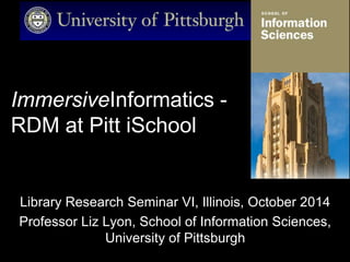 ImmersiveInformatics -
RDM at Pitt iSchool
Library Research Seminar VI, Illinois, October 2014
Professor Liz Lyon, School of Information Sciences,
University of Pittsburgh
 