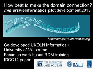 How best to make the domain connection?
ImmersiveInformatics pilot development 2013
http://immersiveinformatics.org/
Co-developed UKOLN Informatics +
University of Melbourne
Focus on work-based RDM training
IDCC14 paper
 
