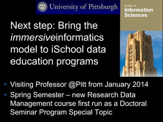 Next step: Bring the
immersiveinformatics
model to iSchool data
education programs
• Visiting Professor @Pitt from January 2014
• Spring Semester – new Research Data
Management course first run as a Doctoral
Seminar Program Special Topic
 