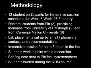 Methodology
• 12 student participants for immersive session
scheduled for Week 8 Weds 26 February
• Doctoral students from Pitt (2), practicing
librarians from University of Pittsburgh (2) and
from Carnegie Mellon University (8)
• Lab placements set up by email / phone via
contacts and recommendations
• Immersive session for up to 3 hours in the lab
• Students work in pairs with a researcher
• Briefing note sent to Pitt faculty/researchers
• Students briefed during the RDM course
 