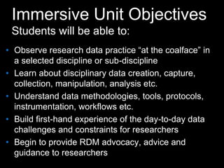 Immersive Unit Objectives
Students will be able to:
• Observe research data practice “at the coalface” in
a selected discipline or sub-discipline
• Learn about disciplinary data creation, capture,
collection, manipulation, analysis etc.
• Understand data methodologies, tools, protocols,
instrumentation, workflows etc.
• Build first-hand experience of the day-to-day data
challenges and constraints for researchers
• Begin to provide RDM advocacy, advice and
guidance to researchers
 