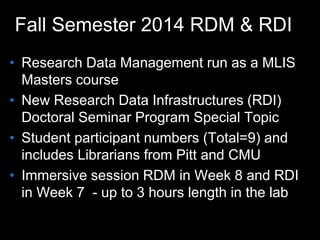 Fall Semester 2014 RDM & RDI
• Research Data Management run as a MLIS
Masters course
• New Research Data Infrastructures (RDI)
Doctoral Seminar Program Special Topic
• Student participant numbers (Total=9) and
includes Librarians from Pitt and CMU
• Immersive session RDM in Week 8 and RDI
in Week 7 - up to 3 hours length in the lab
 