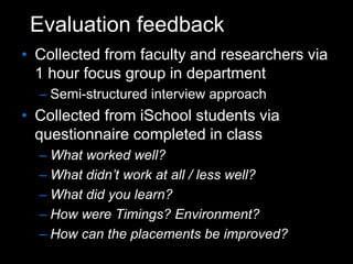 Evaluation feedback
• Collected from faculty and researchers via
1 hour focus group in department
– Semi-structured interview approach
• Collected from iSchool students via
questionnaire completed in class
– What worked well?
– What didn’t work at all / less well?
– What did you learn?
– How were Timings? Environment?
– How can the placements be improved?
 