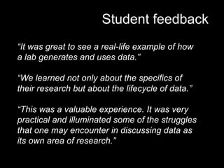 Student feedback
“It was great to see a real-life example of how
a lab generates and uses data.”
“We learned not only about the specifics of
their research but about the lifecycle of data.”
“This was a valuable experience. It was very
practical and illuminated some of the struggles
that one may encounter in discussing data as
its own area of research.”
 