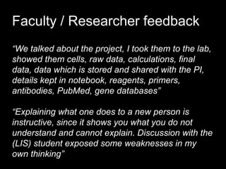 Faculty / Researcher feedback
“We talked about the project, I took them to the lab,
showed them cells, raw data, calculations, final
data, data which is stored and shared with the PI,
details kept in notebook, reagents, primers,
antibodies, PubMed, gene databases”
“Explaining what one does to a new person is
instructive, since it shows you what you do not
understand and cannot explain. Discussion with the
(LIS) student exposed some weaknesses in my
own thinking”
 