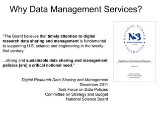 A centre of expertise in digital information management
Why Data Management Services?
"The Board believes that timely attention to digital
research data sharing and management is fundamental
to supporting U.S. science and engineering in the twenty-
first century.
...strong and sustainable data sharing and management
policies [are] a critical national need."
Digital Research Data Sharing and Management
December 2011
Task Force on Data Policies
Committee on Strategy and Budget
National Science Board
 