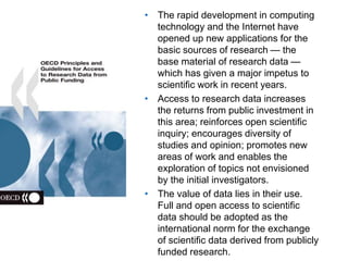 A centre of expertise in digital information management
• The rapid development in computing
technology and the Internet have
opened up new applications for the
basic sources of research — the
base material of research data —
which has given a major impetus to
scientific work in recent years.
• Access to research data increases
the returns from public investment in
this area; reinforces open scientific
inquiry; encourages diversity of
studies and opinion; promotes new
areas of work and enables the
exploration of topics not envisioned
by the initial investigators.
• The value of data lies in their use.
Full and open access to scientific
data should be adopted as the
international norm for the exchange
of scientific data derived from publicly
funded research.
 