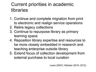 A centre of expertise in digital information management
Current priorities in academic
libraries
1. Continue and complete migration from print
to electronic and realign service operations
2. Retire legacy collections
3. Continue to repurpose library as primary
learning space
4. Reposition library expertise and resources to
be more closely embedded in research and
teaching enterprise outside library
5. Extend focus of collection development from
external purchase to local curation
Lewis (2007); Webster (2010, 2012)
 
