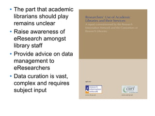 A centre of expertise in digital information management
• The part that academic
librarians should play
remains unclear
• Raise awareness of
eResearch amongst
library staff
• Provide advice on data
management to
eResearchers
• Data curation is vast,
complex and requires
subject input
 