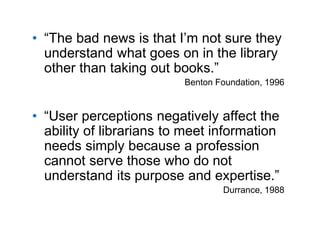 A centre of expertise in digital information management
• “The bad news is that I’m not sure they
understand what goes on in the library
other than taking out books.”
Benton Foundation, 1996
• “User perceptions negatively affect the
ability of librarians to meet information
needs simply because a profession
cannot serve those who do not
understand its purpose and expertise.”
Durrance, 1988
 