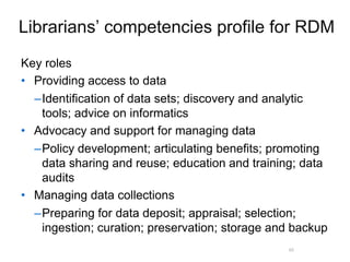 A centre of expertise in digital information management
Librarians’ competencies profile for RDM
Key roles
• Providing access to data
–Identification of data sets; discovery and analytic
tools; advice on informatics
• Advocacy and support for managing data
–Policy development; articulating benefits; promoting
data sharing and reuse; education and training; data
audits
• Managing data collections
–Preparing for data deposit; appraisal; selection;
ingestion; curation; preservation; storage and backup
48
 