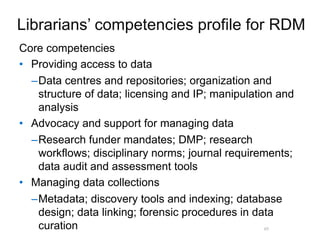 A centre of expertise in digital information management
Core competencies
• Providing access to data
–Data centres and repositories; organization and
structure of data; licensing and IP; manipulation and
analysis
• Advocacy and support for managing data
–Research funder mandates; DMP; research
workflows; disciplinary norms; journal requirements;
data audit and assessment tools
• Managing data collections
–Metadata; discovery tools and indexing; database
design; data linking; forensic procedures in data
curation 49
Librarians’ competencies profile for RDM
 