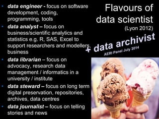 Flavours of
data scientist
(Lyon 2012)
• data engineer - focus on software
development, coding,
programming, tools
• data analyst – focus on
business/scientific analytics and
statistics e.g. R, SAS, Excel to
support researchers and modellers,
business
• data librarian – focus on
advocacy, research data
management / informatics in a
university / institute
• data steward – focus on long term
digital preservation, repositories,
archives, data centres
• data journalist – focus on telling
stories and news
 