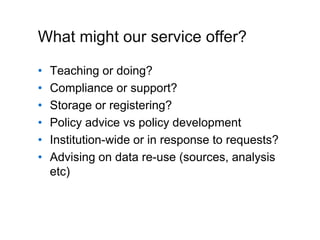 A centre of expertise in digital information management
What might our service offer?
• Teaching or doing?
• Compliance or support?
• Storage or registering?
• Policy advice vs policy development
• Institution-wide or in response to requests?
• Advising on data re-use (sources, analysis
etc)
 