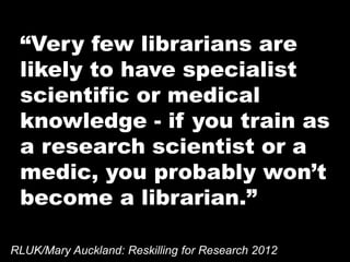 “Very few librarians are
likely to have specialist
scientific or medical
knowledge - if you train as
a research scientist or a
medic, you probably won’t
become a librarian.”
RLUK/Mary Auckland: Reskilling for Research 2012
 