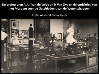 De professoren A.J.J. Van de Velde en P. Van Oye en de oprichting van
het Museum voor de Geschiedenis van de Wetenschappen
Kristel Wautier & Danny Segers
 