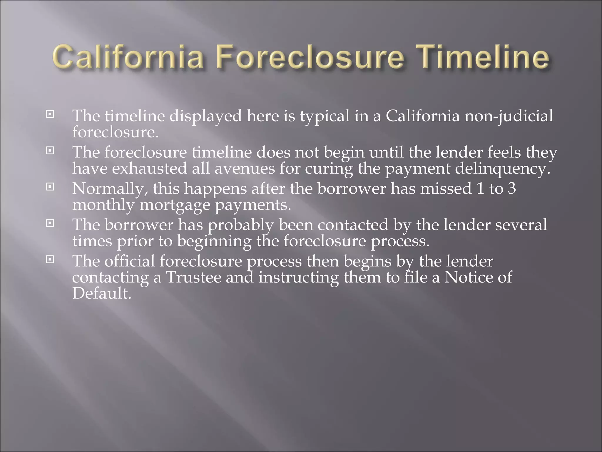 The timeline displayed here is typical in a California non-judicial foreclosure.  The foreclosure timeline does not begin until the lender feels they have exhausted all avenues for curing the payment delinquency.  Normally, this happens after the borrower has missed 1 to 3 monthly mortgage payments.  The borrower has probably been contacted by the lender several times prior to beginning the foreclosure process. The official foreclosure process then begins by the lender contacting a Trustee and instructing them to file a Notice of Default.  