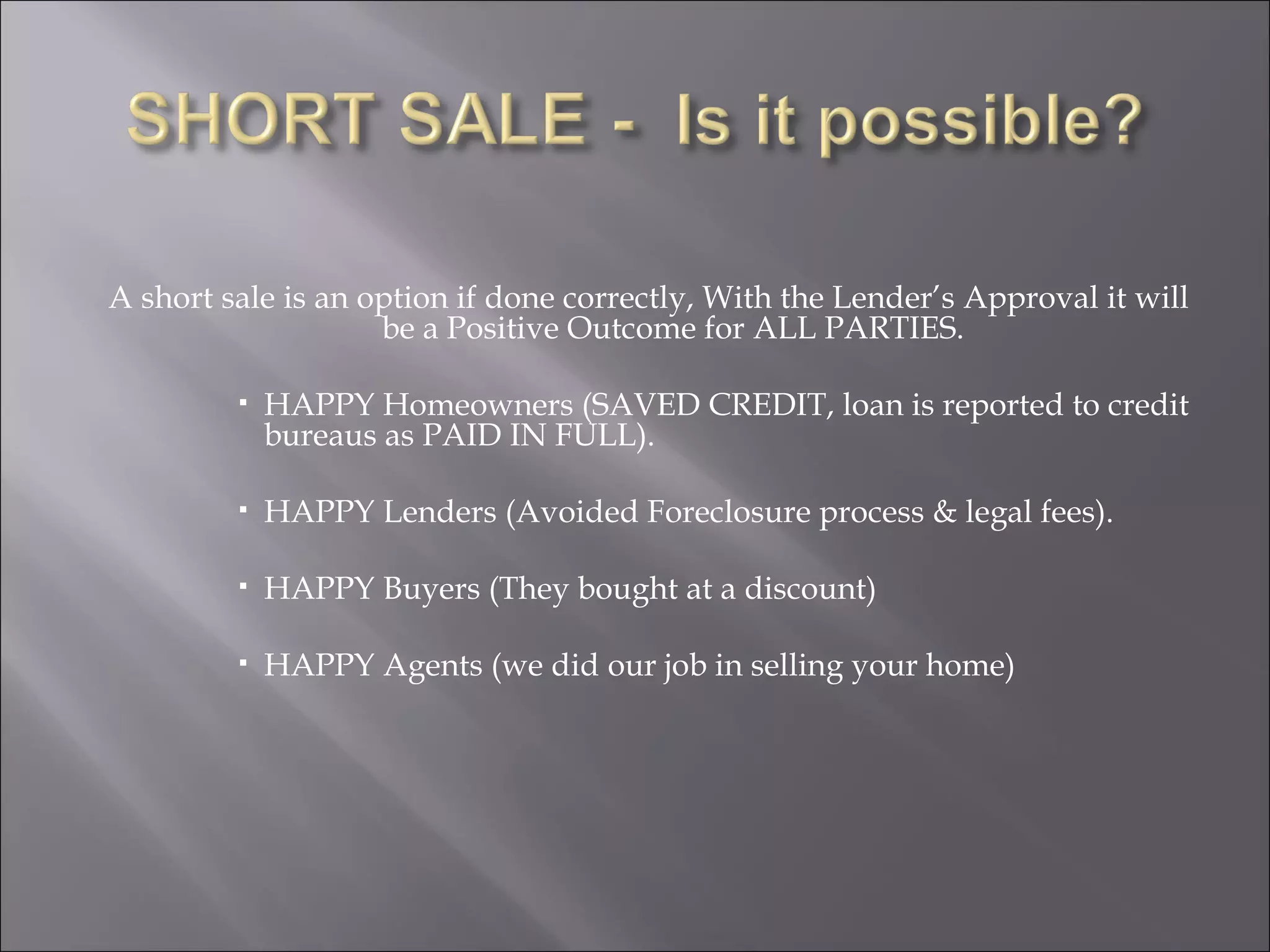 A short sale is an option if done correctly, With the Lender’s Approval it will be a Positive Outcome for ALL PARTIES. HAPPY Homeowners (SAVED CREDIT, loan is reported to credit bureaus as PAID IN FULL). HAPPY Lenders (Avoided Foreclosure process & legal fees). HAPPY Buyers (They bought at a discount) HAPPY Agents (we did our job in selling your home) 