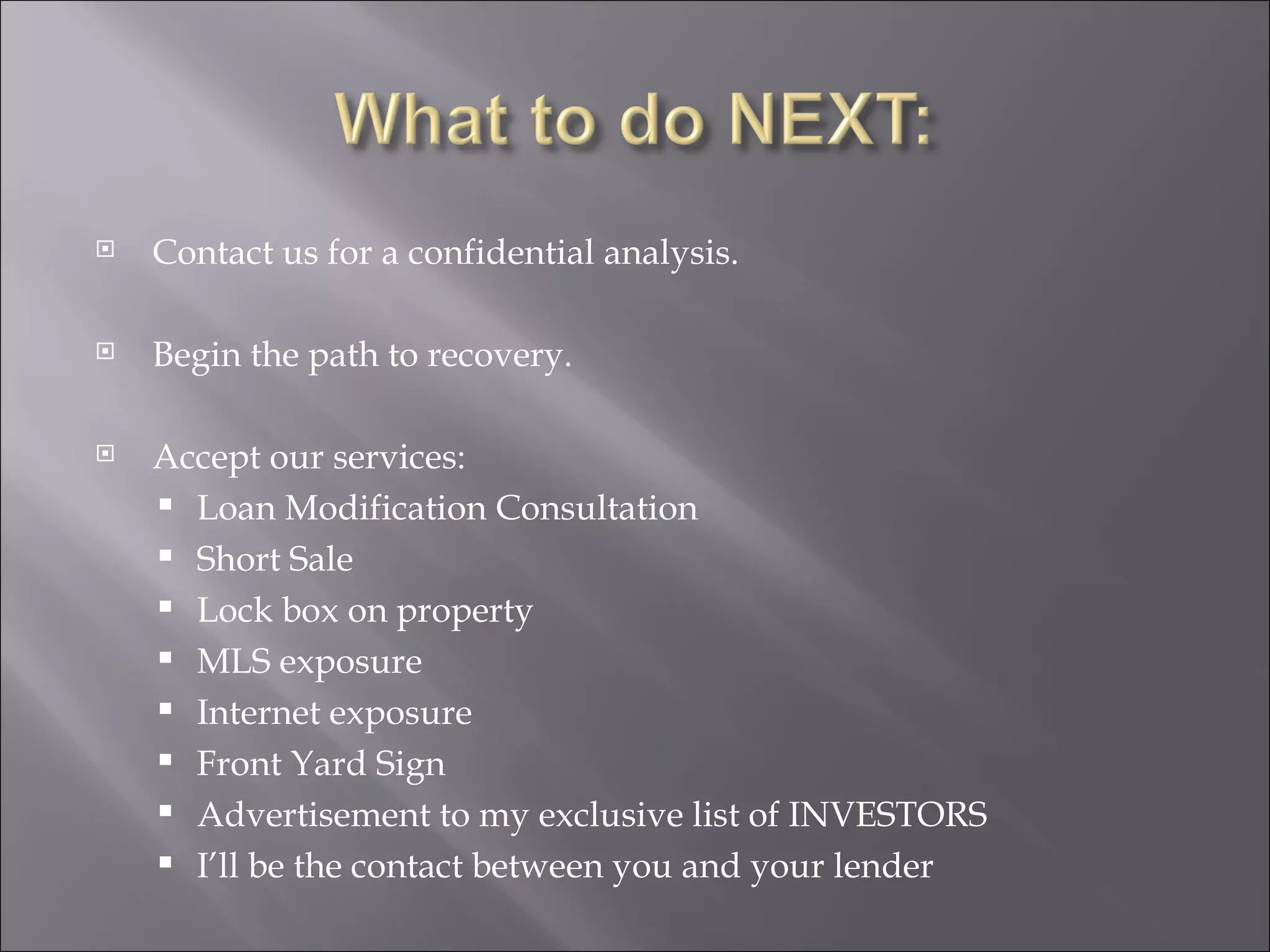 Contact us for a confidential analysis. Begin the path to recovery.  Accept our services:  Loan Modification Consultation Short Sale Lock box on property MLS exposure Internet exposure Front Yard Sign Advertisement to my exclusive list of INVESTORS I’ll be the contact between you and your lender 