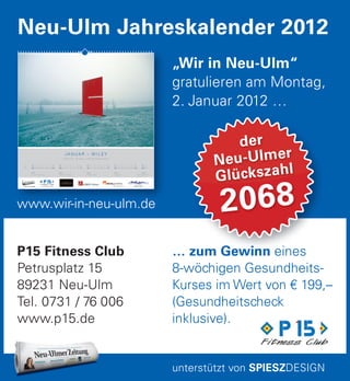 … zum Gewinn eines
8-wöchigen Gesundheits-
Kurses im Wert von € 199,–
(Gesundheitscheck
inklusive).
… zum Gewinn eines
der
Neu-Ulmer
Glückszahl
2068
P15 Fitness Club
Petrusplatz 15
89231 Neu-Ulm
Tel. 0731 / 76 006
www.p15.de
„Wir in Neu-Ulm“
gratulieren am Montag,
2. Januar 2012 …
Neu-Ulm Jahreskalender 2012
unterstützt von SPIESZDESIGN
www.wir-in-neu-ulm.de
www.wir-in-neu-ulm.de
J A N U A R – W I L E Y
Einschnitt – Skulptur + Foto © Herbert Mack
So
01
KW 1
P 15 Fitness Club
Di
03
Mi
04
Do
05
Fr
06
Sa
07
So
08
Mo
02
KW 2
Café Konzertsaal
Di
10
Mi
11
Do
12
Fr
13
Sa
14
So
15
Mo
09
KW 3
LEMKE hören
Di
17
Mi
18
Do
19
Fr
20
Sa
21
So
22
Mo
16
KW 4
miografie
Di
24
Mi
25
Do
26
Fr
27
Sa
28
So
29
Mo
23
Di
31
Mo
30
KW 5
Optik Salzmann