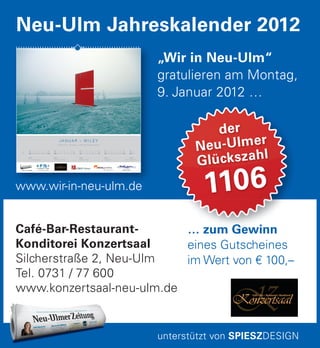 der
Neu-Ulmer
Glückszahl
1106
Café-Bar-Restaurant-
Konditorei Konzertsaal
Silcherstraße 2, Neu-Ulm
Tel. 0731 / 77 600
www.konzertsaal-neu-ulm.de
„Wir in Neu-Ulm“
gratulieren am Montag,
9. Januar 2012 …
Neu-Ulm Jahreskalender 2012
unterstützt von SPIESZDESIGN
www.wir-in-neu-ulm.de
www.wir-in-neu-ulm.de
J A N U A R – W I L E Y
Einschnitt – Skulptur + Foto © Herbert Mack
So
01
KW 1
P 15 Fitness Club
Di
03
Mi
04
Do
05
Fr
06
Sa
07
So
08
Mo
02
KW 2
Café Konzertsaal
Di
10
Mi
11
Do
12
Fr
13
Sa
14
So
15
Mo
09
KW 3
LEMKE hören
Di
17
Mi
18
Do
19
Fr
20
Sa
21
So
22
Mo
16
KW 4
miograﬁe
Di
24
Mi
25
Do
26
Fr
27
Sa
28
So
29
Mo
23
Di
31
Mo
30
KW 5
Optik Salzmann
… zum Gewinn
eines Gutscheines
im Wert von € 100,–
 
