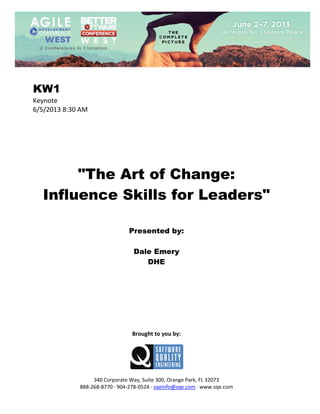  
 

KW1
Keynote 
6/5/2013 8:30 AM 
 
 
 
 
 
 
 

"The Art of Change:
Influence Skills for Leaders"
 
 
 

Presented by:
Dale Emery
DHE
 
 
 
 
 
 
 
 
 

Brought to you by: 
 

 
 
340 Corporate Way, Suite 300, Orange Park, FL 32073 
888‐268‐8770 ∙ 904‐278‐0524 ∙ sqeinfo@sqe.com ∙ www.sqe.com

 