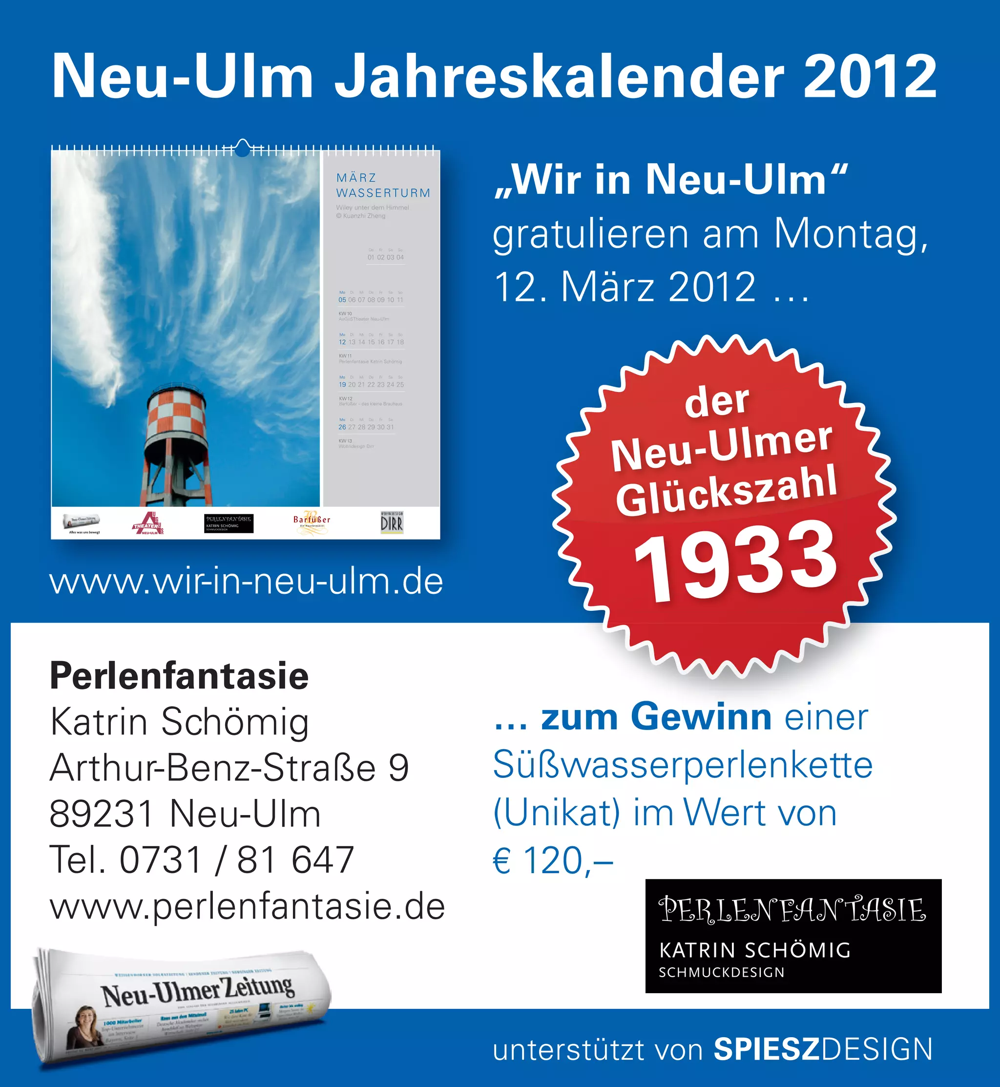… zum Gewinn einer
Süßwasserperlenkette
(Unikat) im Wert von
€ 120,–
… zum Gewinn einer
der
Neu-Ulmer
Glückszahl
1933
Perlenfantasie
Katrin Schömig
Arthur-Benz-Straße 9
89231 Neu-Ulm
Tel. 0731 / 81 647
www.perlenfantasie.de
„Wir in Neu-Ulm“
gratulieren am Montag,
12. März 2012 …
Neu-Ulm Jahreskalender 2012
unterstützt von SPIESZDESIGN
www.wir-in-neu-ulm.dewww.wir-in-neu-ulm.de
M Ä R Z
WASSERTURM
Wiley unter dem Himmel
© Kuanzhi Zheng
Do
01
Fr
02
Sa
03
So
04
KW 10
AuGuSTheater Neu-Ulm
Di
06
Mi
07
Do
08
Fr
09
Sa
10
So
11
Mo
05
KW 11
Perlenfantasie Katrin Schömig
Di
13
Mi
14
Do
15
Fr
16
Sa
17
So
18
Mo
12
KW 12
Barfüßer – das kleine Brauhaus
Di
20
Mi
21
Do
22
Fr
23
Sa
24
So
25
Mo
19
KW 13
Wohndesign Dirr
Di
27
Mi
28
Do
29
Fr
30
Sa
31
Mo
26