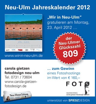 … zum Gewinn
eines Fotoshootings
im Wert von € 160,–
… zum Gewinn
der
Neu-Ulmer
Glückszahl
809
carola gietzen
fotodesign neu-ulm
Tel. 0731 / 73604
www.carola-gietzen-
fotodesign.de
„Wir in Neu-Ulm“
gratulieren am Montag,
23. April 2012 …
Neu-Ulm Jahreskalender 2012
unterstützt von SPIESZDESIGN
www.wir-in-neu-ulm.de
www.wir-in-neu-ulm.de
A P R I L – G L AC I S
Erfrischend alte Gemäuer © Andreas Hallerbach
So
01
KW 14
P 15 Fitness Club
Di
03
Mi
04
Do
05
Fr
06
Sa
07
So
08
Mo
02
KW 15
FAM Friseur and More
Di
10
Mi
11
Do
12
Fr
13
Sa
14
So
15
Mo
09
KW 16
Eiscafé Da Venezia
Di
17
Mi
18
Do
19
Fr
20
Sa
21
So
22
Mo
16
KW 17
Carola Gietzen Fotodesign
Di
24
Mi
25
Do
26
Fr
27
Sa
28
So
29
Mo
23
Mo
30
KW 18
Stadt Neu-Ulm
 