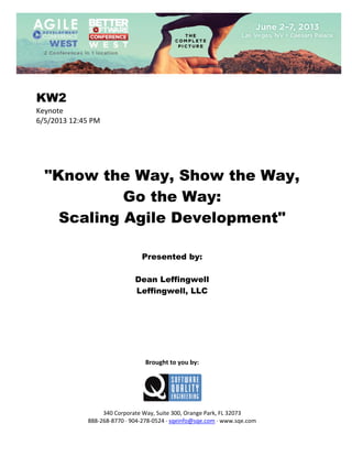  
 

KW2
Keynote 
6/5/2013 12:45 PM 
 
 
 
 
 

"Know the Way, Show the Way,
Go the Way:
Scaling Agile Development"
 
 
 

Presented by:
Dean Leffingwell
Leffingwell, LLC
 
 
 
 
 
 
 
 

Brought to you by: 
 

 
 
340 Corporate Way, Suite 300, Orange Park, FL 32073 
888‐268‐8770 ∙ 904‐278‐0524 ∙ sqeinfo@sqe.com ∙ www.sqe.com

 