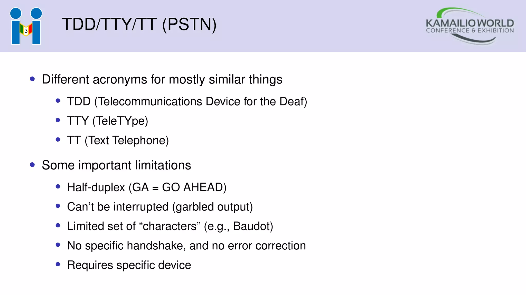 TDD/TTY/TT (PSTN)
• Different acronyms for mostly similar things
• TDD (Telecommunications Device for the Deaf)
• TTY (TeleTYpe)
• TT (Text Telephone)
• Some important limitations
• Half-duplex (GA = GO AHEAD)
• Can’t be interrupted (garbled output)
• Limited set of “characters” (e.g., Baudot)
• No specific handshake, and no error correction
• Requires specific device
 