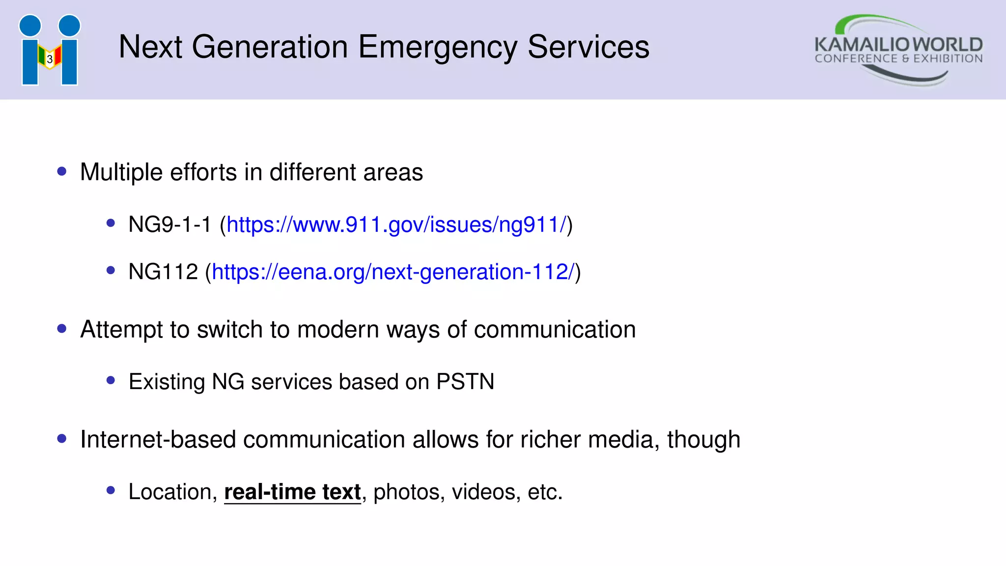 Next Generation Emergency Services
• Multiple efforts in different areas
• NG9-1-1 (https://www.911.gov/issues/ng911/)
• NG112 (https://eena.org/next-generation-112/)
• Attempt to switch to modern ways of communication
• Existing NG services based on PSTN
• Internet-based communication allows for richer media, though
• Location, real-time text, photos, videos, etc.
 