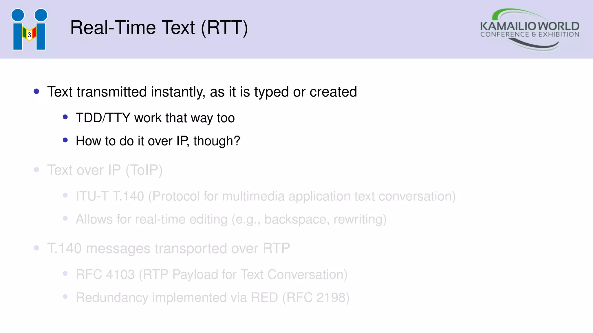 Real-Time Text (RTT)
• Text transmitted instantly, as it is typed or created
• TDD/TTY work that way too
• How to do it over IP, though?
• Text over IP (ToIP)
• ITU-T T.140 (Protocol for multimedia application text conversation)
• Allows for real-time editing (e.g., backspace, rewriting)
• T.140 messages transported over RTP
• RFC 4103 (RTP Payload for Text Conversation)
• Redundancy implemented via RED (RFC 2198)
 