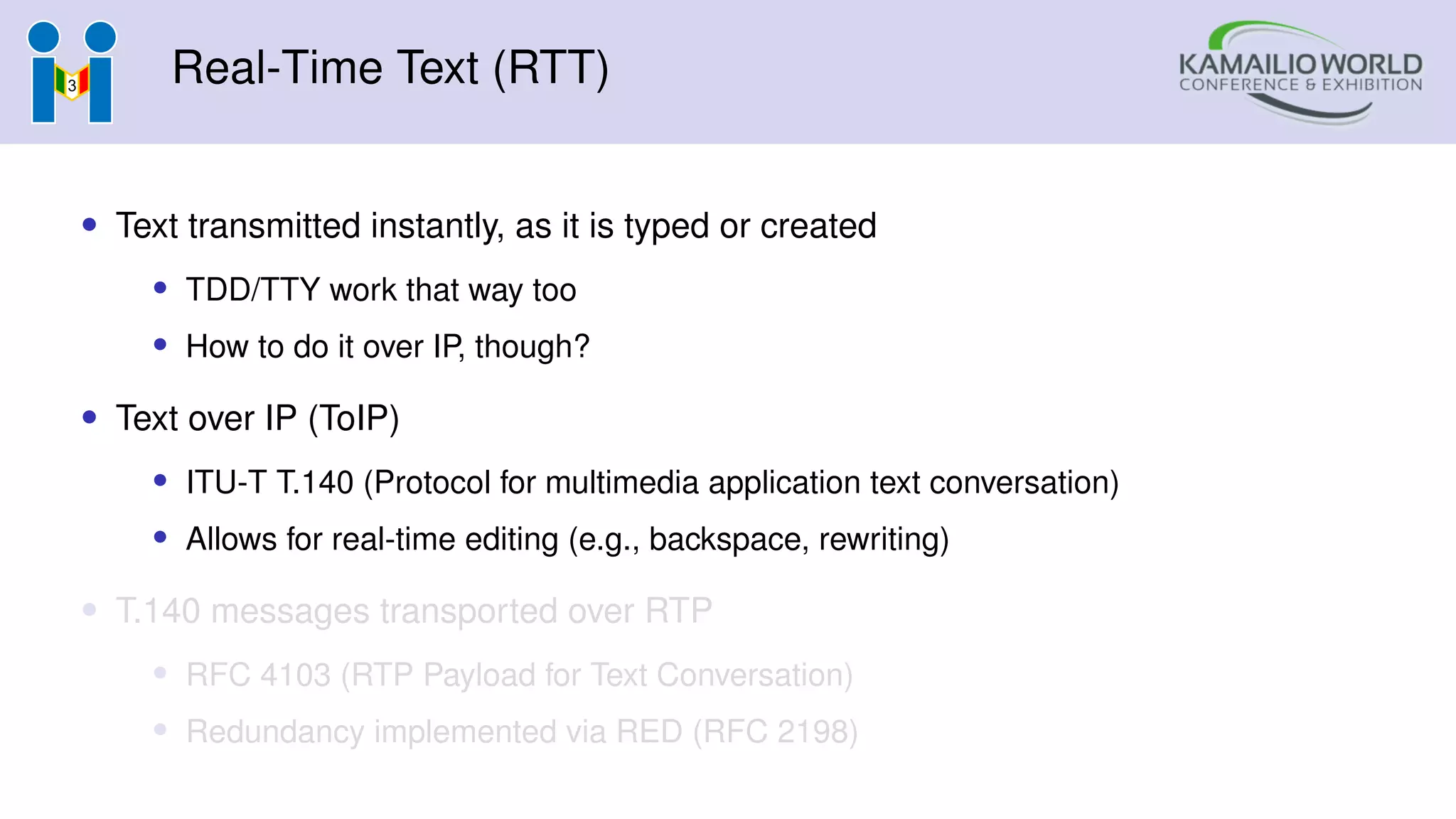 Real-Time Text (RTT)
• Text transmitted instantly, as it is typed or created
• TDD/TTY work that way too
• How to do it over IP, though?
• Text over IP (ToIP)
• ITU-T T.140 (Protocol for multimedia application text conversation)
• Allows for real-time editing (e.g., backspace, rewriting)
• T.140 messages transported over RTP
• RFC 4103 (RTP Payload for Text Conversation)
• Redundancy implemented via RED (RFC 2198)
 