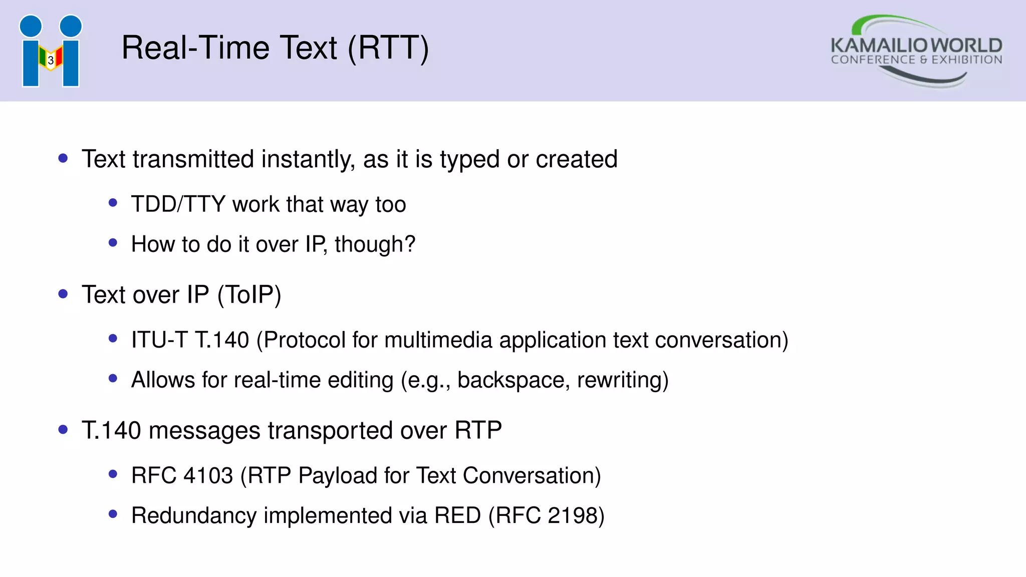 Real-Time Text (RTT)
• Text transmitted instantly, as it is typed or created
• TDD/TTY work that way too
• How to do it over IP, though?
• Text over IP (ToIP)
• ITU-T T.140 (Protocol for multimedia application text conversation)
• Allows for real-time editing (e.g., backspace, rewriting)
• T.140 messages transported over RTP
• RFC 4103 (RTP Payload for Text Conversation)
• Redundancy implemented via RED (RFC 2198)
 