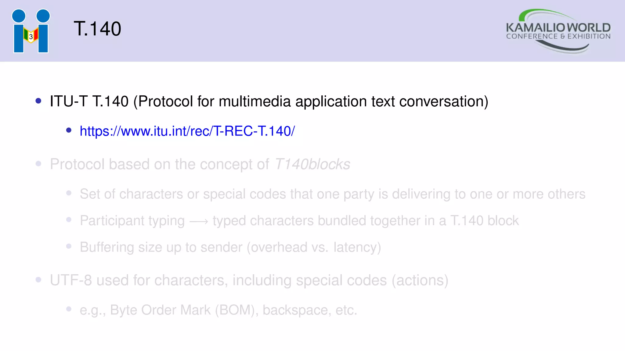 T.140
• ITU-T T.140 (Protocol for multimedia application text conversation)
• https://www.itu.int/rec/T-REC-T.140/
• Protocol based on the concept of T140blocks
• Set of characters or special codes that one party is delivering to one or more others
• Participant typing −→ typed characters bundled together in a T.140 block
• Buffering size up to sender (overhead vs. latency)
• UTF-8 used for characters, including special codes (actions)
• e.g., Byte Order Mark (BOM), backspace, etc.
 