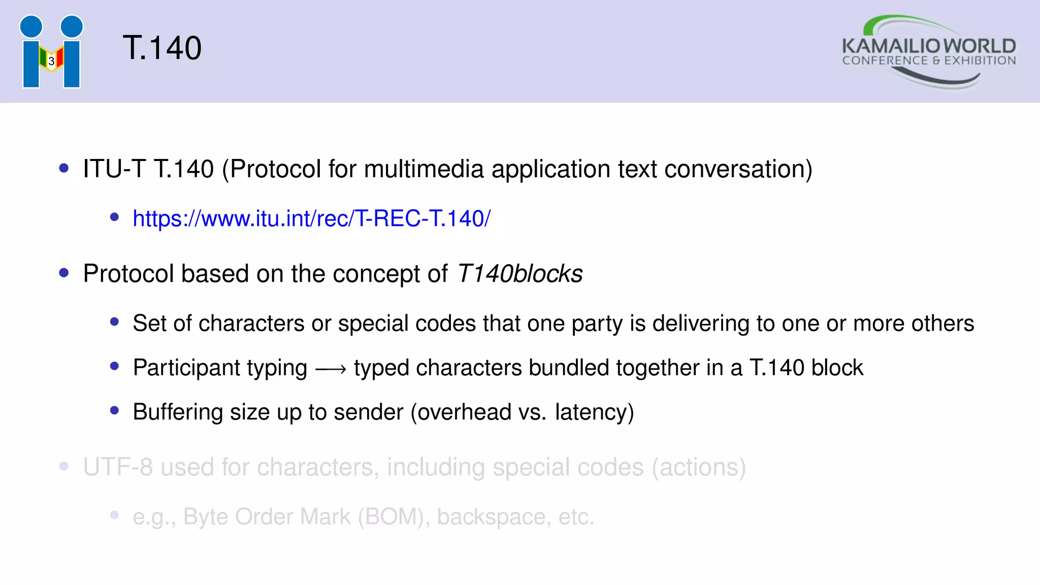 T.140
• ITU-T T.140 (Protocol for multimedia application text conversation)
• https://www.itu.int/rec/T-REC-T.140/
• Protocol based on the concept of T140blocks
• Set of characters or special codes that one party is delivering to one or more others
• Participant typing −→ typed characters bundled together in a T.140 block
• Buffering size up to sender (overhead vs. latency)
• UTF-8 used for characters, including special codes (actions)
• e.g., Byte Order Mark (BOM), backspace, etc.
 
