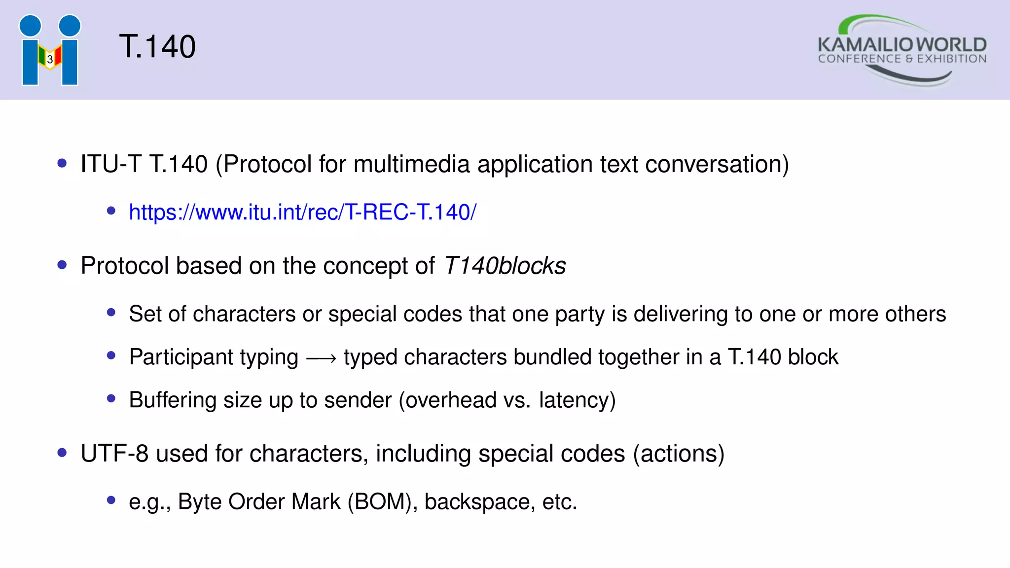 T.140
• ITU-T T.140 (Protocol for multimedia application text conversation)
• https://www.itu.int/rec/T-REC-T.140/
• Protocol based on the concept of T140blocks
• Set of characters or special codes that one party is delivering to one or more others
• Participant typing −→ typed characters bundled together in a T.140 block
• Buffering size up to sender (overhead vs. latency)
• UTF-8 used for characters, including special codes (actions)
• e.g., Byte Order Mark (BOM), backspace, etc.
 