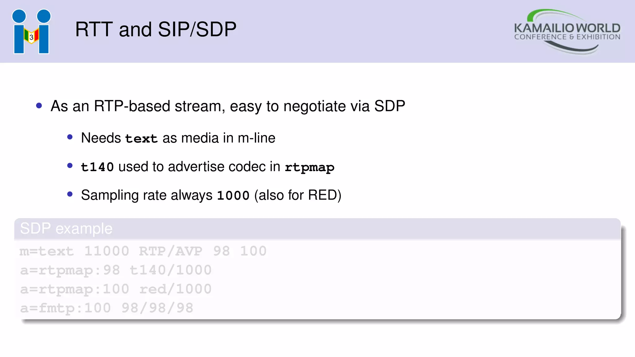 RTT and SIP/SDP
• As an RTP-based stream, easy to negotiate via SDP
• Needs text as media in m-line
• t140 used to advertise codec in rtpmap
• Sampling rate always 1000 (also for RED)
SDP example
m=text 11000 RTP/AVP 98 100
a=rtpmap:98 t140/1000
a=rtpmap:100 red/1000
a=fmtp:100 98/98/98
 