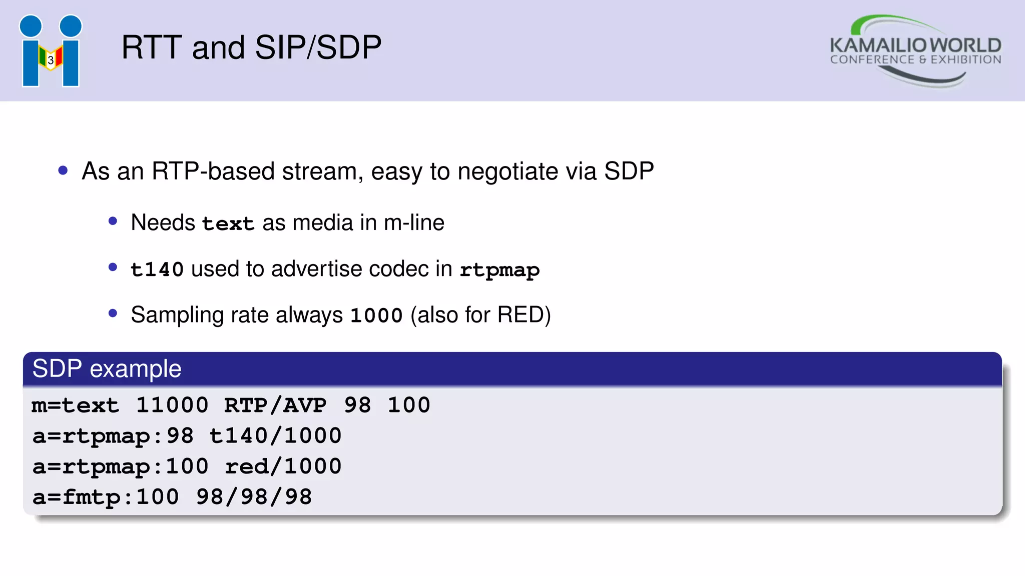 RTT and SIP/SDP
• As an RTP-based stream, easy to negotiate via SDP
• Needs text as media in m-line
• t140 used to advertise codec in rtpmap
• Sampling rate always 1000 (also for RED)
SDP example
m=text 11000 RTP/AVP 98 100
a=rtpmap:98 t140/1000
a=rtpmap:100 red/1000
a=fmtp:100 98/98/98
 