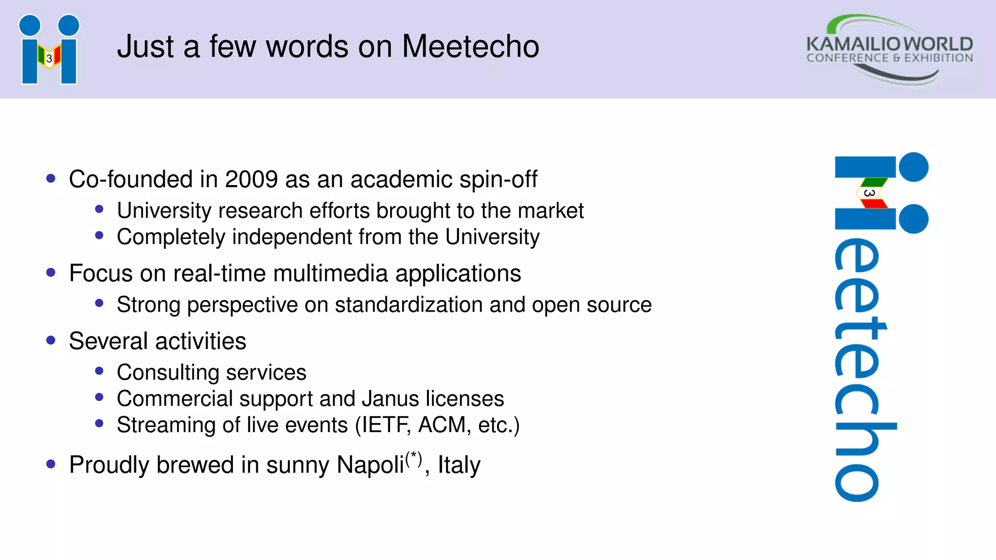 Just a few words on Meetecho
• Co-founded in 2009 as an academic spin-off
• University research efforts brought to the market
• Completely independent from the University
• Focus on real-time multimedia applications
• Strong perspective on standardization and open source
• Several activities
• Consulting services
• Commercial support and Janus licenses
• Streaming of live events (IETF, ACM, etc.)
• Proudly brewed in sunny Napoli(*), Italy
 