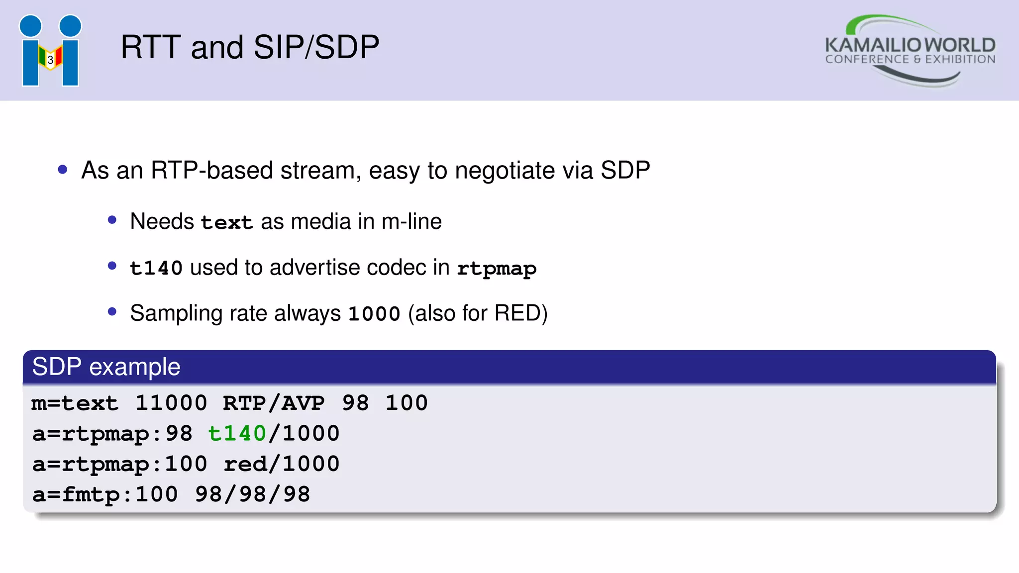 RTT and SIP/SDP
• As an RTP-based stream, easy to negotiate via SDP
• Needs text as media in m-line
• t140 used to advertise codec in rtpmap
• Sampling rate always 1000 (also for RED)
SDP example
m=text 11000 RTP/AVP 98 100
a=rtpmap:98 t140/1000
a=rtpmap:100 red/1000
a=fmtp:100 98/98/98
 