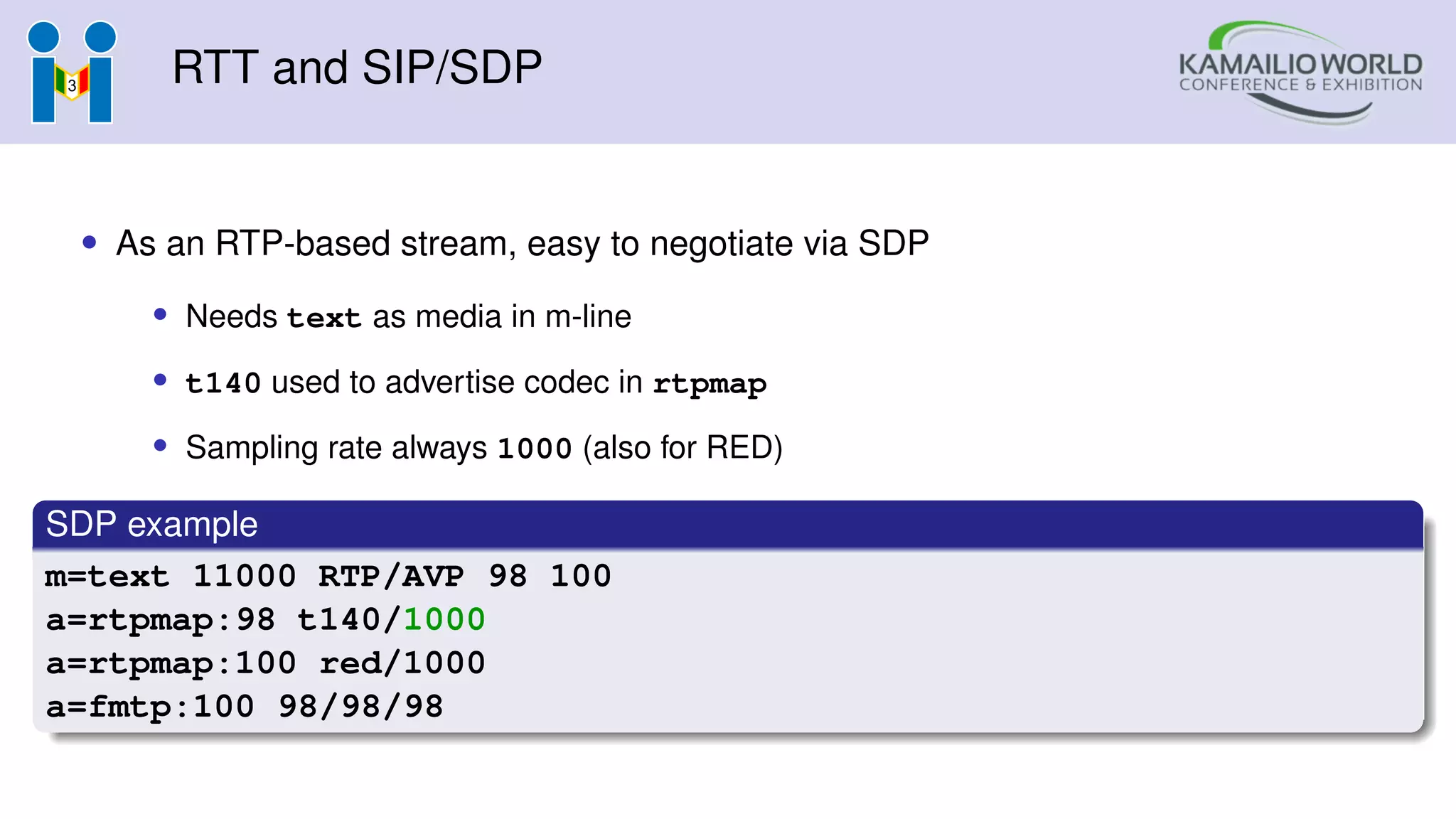 RTT and SIP/SDP
• As an RTP-based stream, easy to negotiate via SDP
• Needs text as media in m-line
• t140 used to advertise codec in rtpmap
• Sampling rate always 1000 (also for RED)
SDP example
m=text 11000 RTP/AVP 98 100
a=rtpmap:98 t140/1000
a=rtpmap:100 red/1000
a=fmtp:100 98/98/98
 