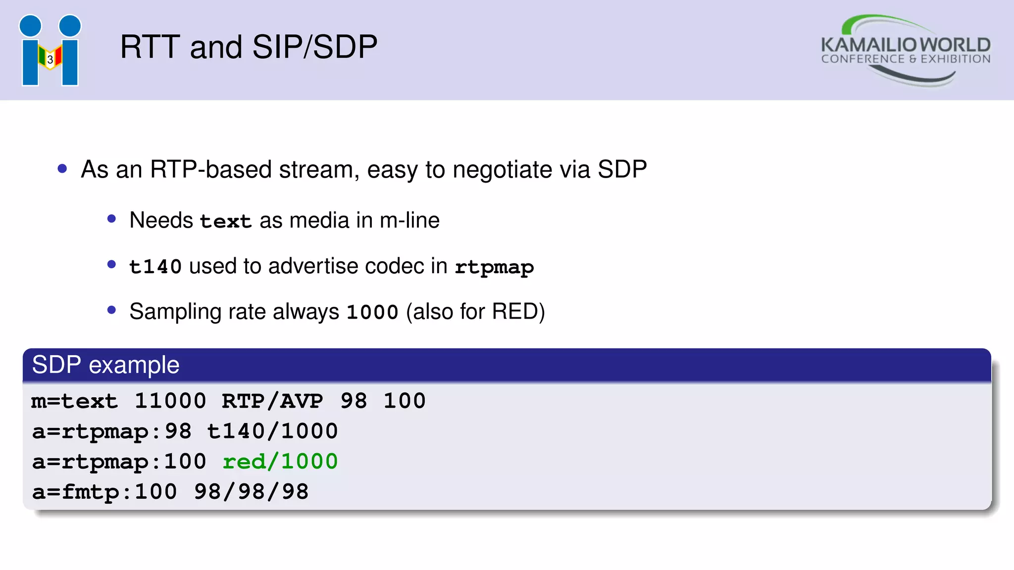 RTT and SIP/SDP
• As an RTP-based stream, easy to negotiate via SDP
• Needs text as media in m-line
• t140 used to advertise codec in rtpmap
• Sampling rate always 1000 (also for RED)
SDP example
m=text 11000 RTP/AVP 98 100
a=rtpmap:98 t140/1000
a=rtpmap:100 red/1000
a=fmtp:100 98/98/98
 