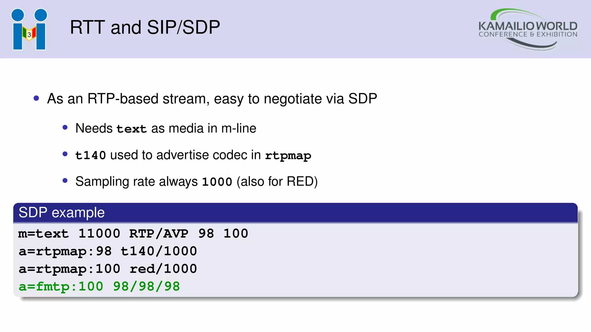 RTT and SIP/SDP
• As an RTP-based stream, easy to negotiate via SDP
• Needs text as media in m-line
• t140 used to advertise codec in rtpmap
• Sampling rate always 1000 (also for RED)
SDP example
m=text 11000 RTP/AVP 98 100
a=rtpmap:98 t140/1000
a=rtpmap:100 red/1000
a=fmtp:100 98/98/98
 