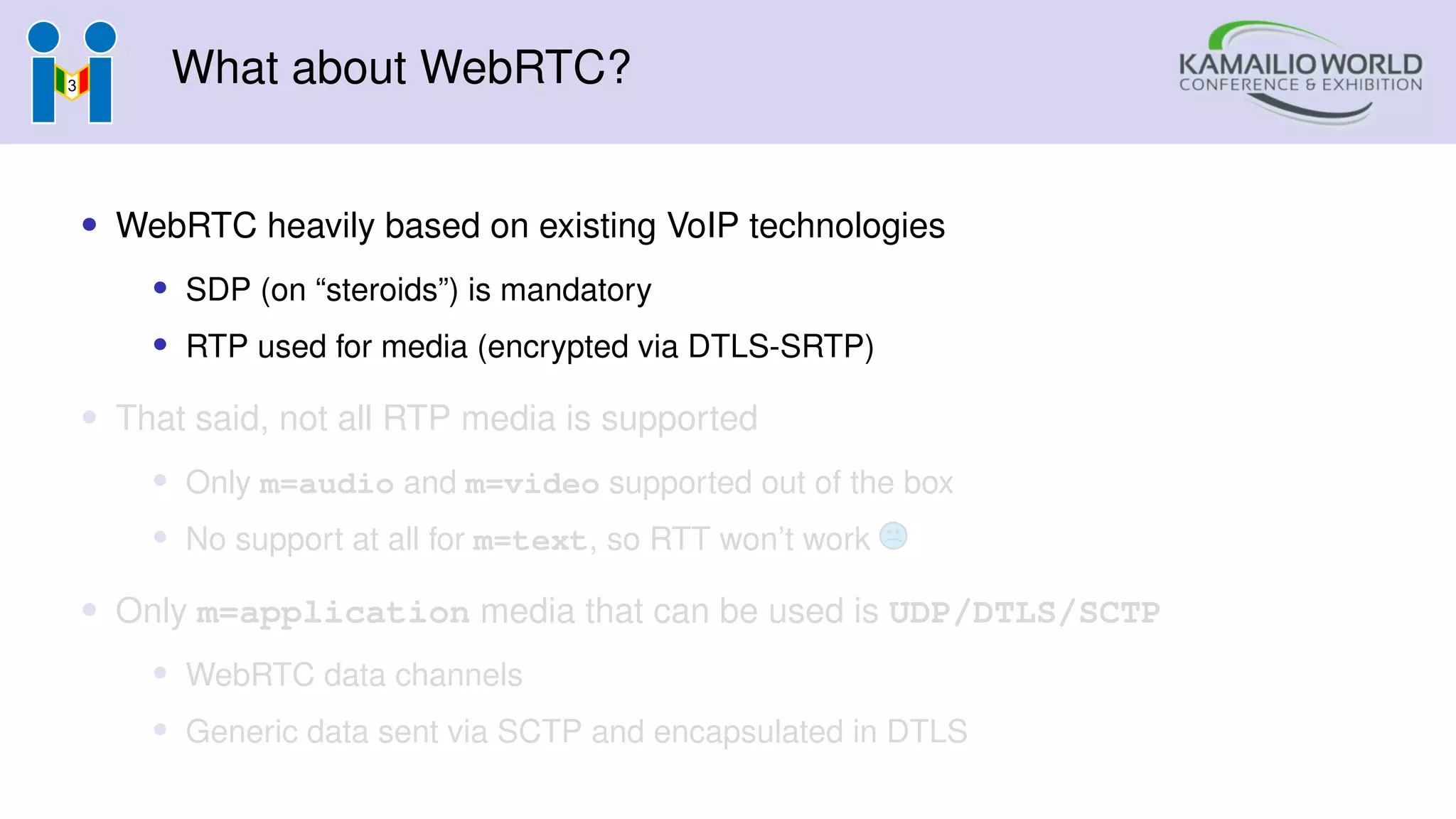 What about WebRTC?
• WebRTC heavily based on existing VoIP technologies
• SDP (on “steroids”) is mandatory
• RTP used for media (encrypted via DTLS-SRTP)
• That said, not all RTP media is supported
• Only m=audio and m=video supported out of the box
• No support at all for m=text, so RTT won’t work
• Only m=application media that can be used is UDP/DTLS/SCTP
• WebRTC data channels
• Generic data sent via SCTP and encapsulated in DTLS
 