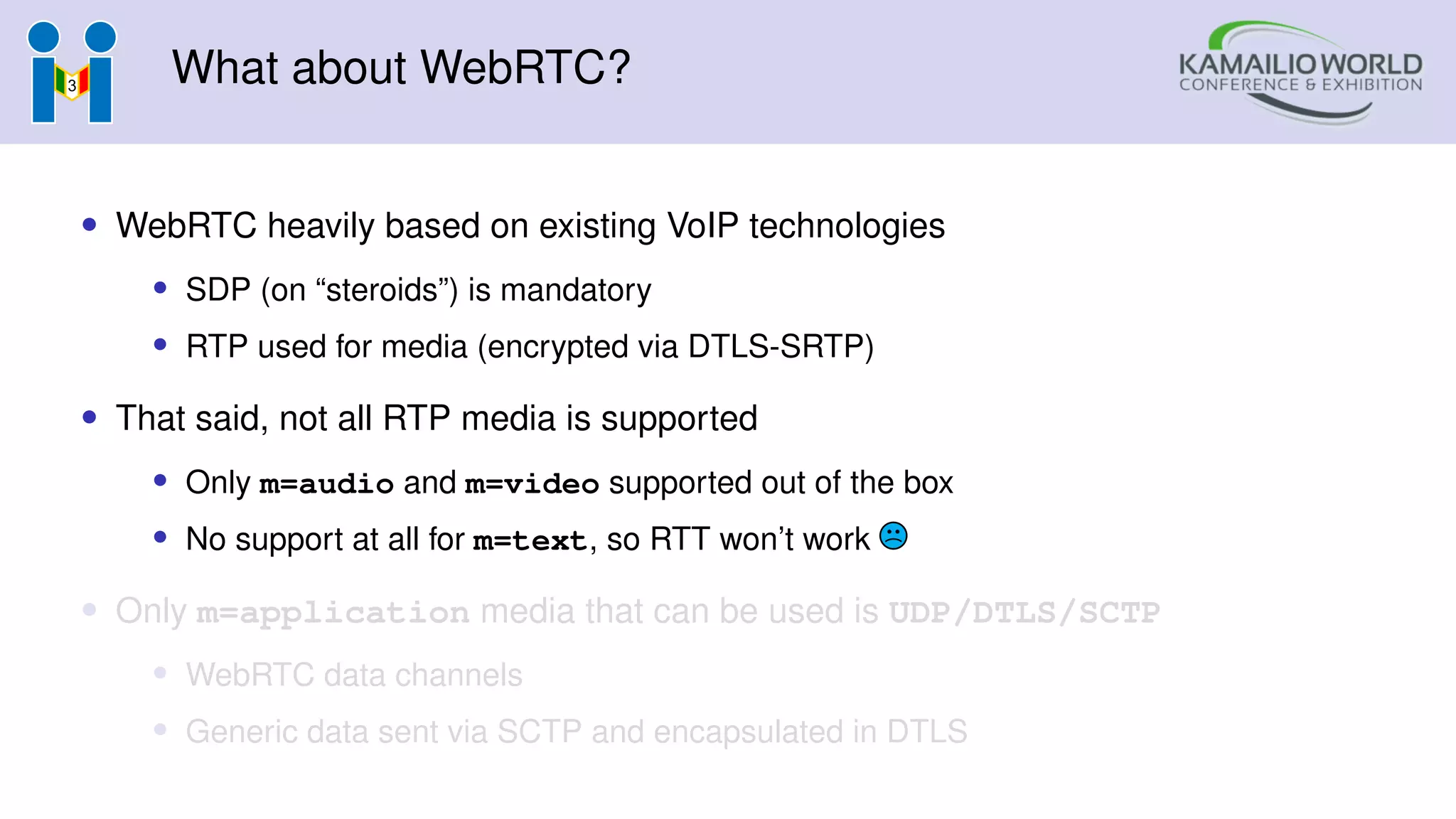 What about WebRTC?
• WebRTC heavily based on existing VoIP technologies
• SDP (on “steroids”) is mandatory
• RTP used for media (encrypted via DTLS-SRTP)
• That said, not all RTP media is supported
• Only m=audio and m=video supported out of the box
• No support at all for m=text, so RTT won’t work
• Only m=application media that can be used is UDP/DTLS/SCTP
• WebRTC data channels
• Generic data sent via SCTP and encapsulated in DTLS
 