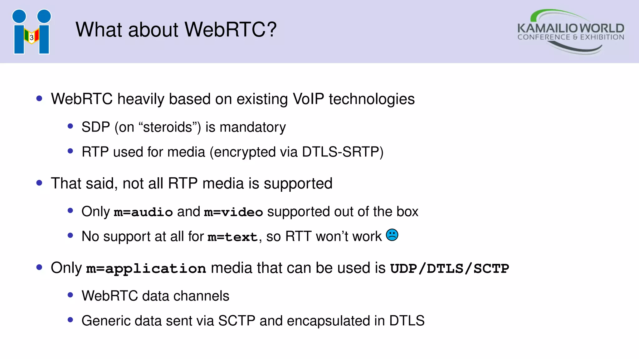 What about WebRTC?
• WebRTC heavily based on existing VoIP technologies
• SDP (on “steroids”) is mandatory
• RTP used for media (encrypted via DTLS-SRTP)
• That said, not all RTP media is supported
• Only m=audio and m=video supported out of the box
• No support at all for m=text, so RTT won’t work
• Only m=application media that can be used is UDP/DTLS/SCTP
• WebRTC data channels
• Generic data sent via SCTP and encapsulated in DTLS
 