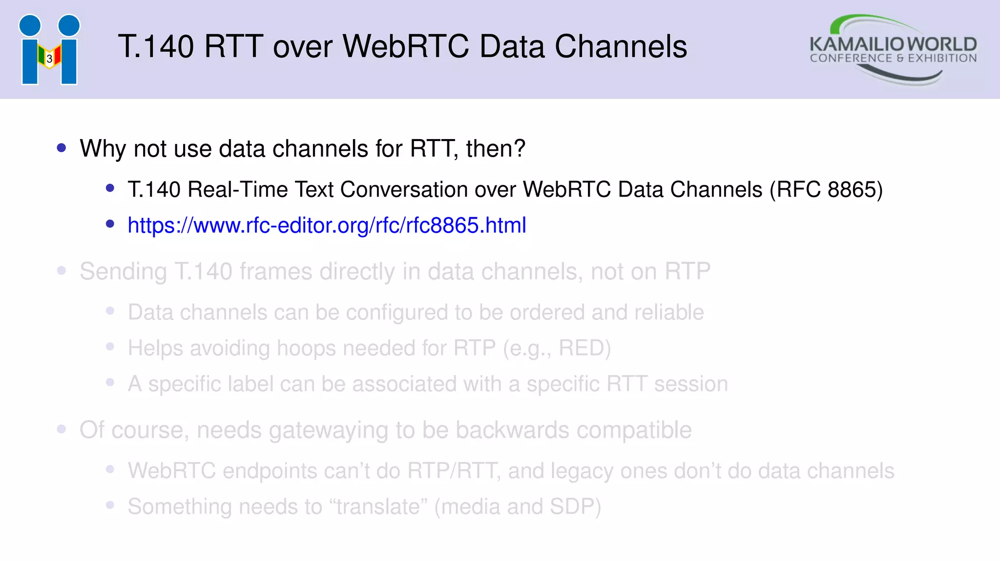 T.140 RTT over WebRTC Data Channels
• Why not use data channels for RTT, then?
• T.140 Real-Time Text Conversation over WebRTC Data Channels (RFC 8865)
• https://www.rfc-editor.org/rfc/rfc8865.html
• Sending T.140 frames directly in data channels, not on RTP
• Data channels can be configured to be ordered and reliable
• Helps avoiding hoops needed for RTP (e.g., RED)
• A specific label can be associated with a specific RTT session
• Of course, needs gatewaying to be backwards compatible
• WebRTC endpoints can’t do RTP/RTT, and legacy ones don’t do data channels
• Something needs to “translate” (media and SDP)
 